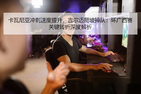 卡瓦尼亚冲刺速度提升，吉尔迈爬坡掉队：环广西赛关键转折深度解析